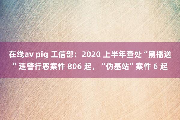 在线av pig 工信部：2020 上半年查处“黑播送”违警行恶案件 806 起，“伪基站”案件 6 起