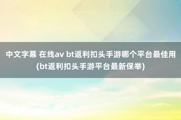 中文字幕 在线av bt返利扣头手游哪个平台最佳用(bt返利扣头手游平台最新保举)