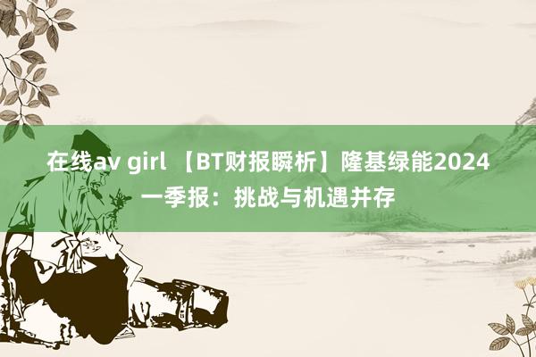 在线av girl 【BT财报瞬析】隆基绿能2024一季报：挑战与机遇并存