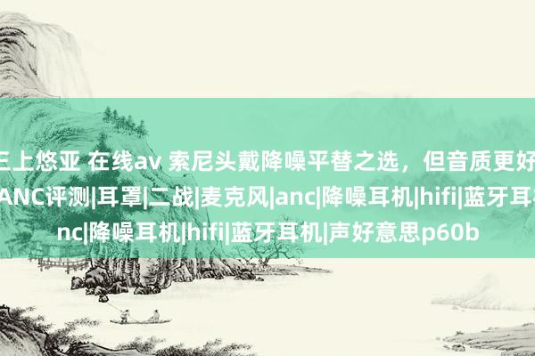 三上悠亚 在线av 索尼头戴降噪平替之选，但音质更好！声好意思P60BT ANC评测|耳罩|二战|麦克风|anc|降噪耳机|hifi|蓝牙耳机|声好意思p60b