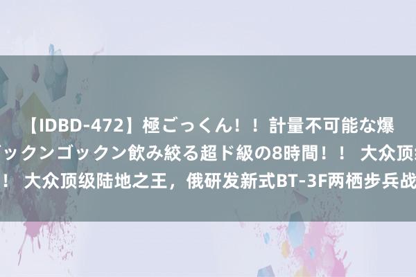 【IDBD-472】極ごっくん！！計量不可能な爆量ザーメンをS級女優がゴックンゴックン飲み絞る超ド級の8時間！！ 大众顶级陆地之王，俄研发新式BT-3F两栖步兵战车实力有多强？