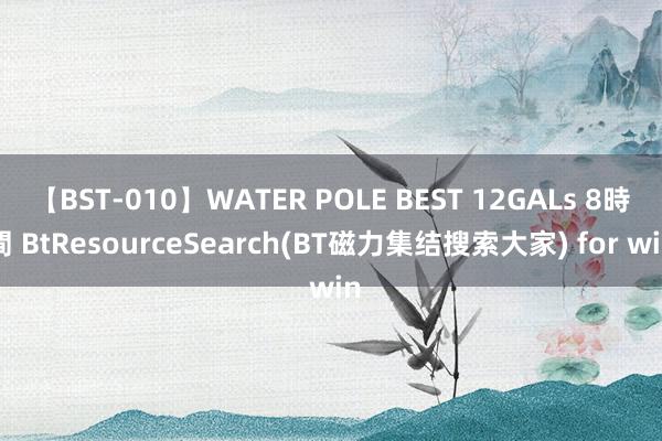 【BST-010】WATER POLE BEST 12GALs 8時間 BtResourceSearch(BT磁力集结搜索大家) for win