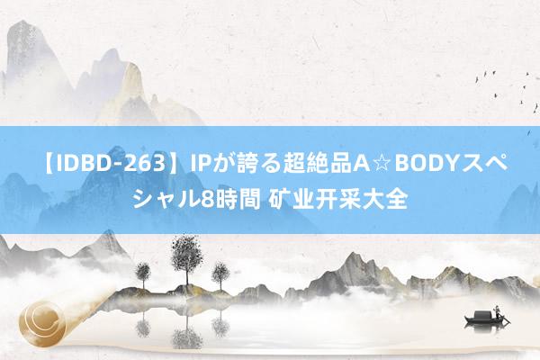 【IDBD-263】IPが誇る超絶品A☆BODYスペシャル8時間 矿业开采大全