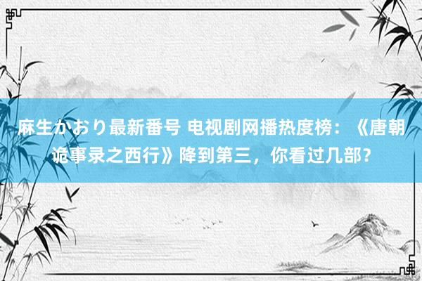 麻生かおり最新番号 电视剧网播热度榜：《唐朝诡事录之西行》降到第三，你看过几部？