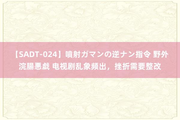 【SADT-024】噴射ガマンの逆ナン指令 野外浣腸悪戯 电视剧乱象频出，挫折需要整改