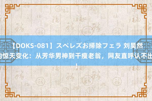 【DOKS-081】スペレズお掃除フェラ 刘昊然的惊天变化：从芳华男神到干瘦老翁，网友直呼认不出！