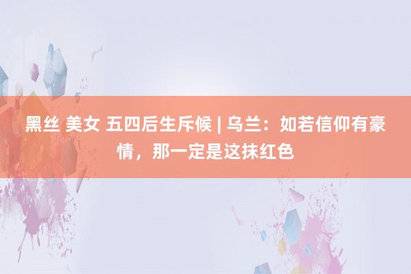 黑丝 美女 五四后生斥候 | 乌兰：如若信仰有豪情，那一定是这抹红色