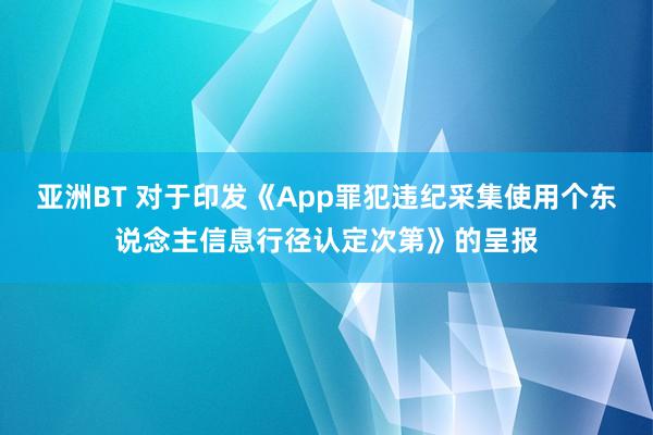 亚洲BT 对于印发《App罪犯违纪采集使用个东说念主信息行径认定次第》的呈报