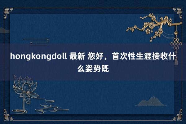 hongkongdoll 最新 您好，首次性生涯接收什么姿势既