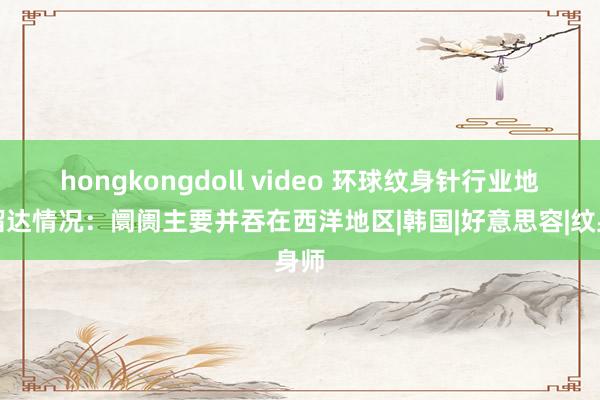 hongkongdoll video 环球纹身针行业地区溜达情况：阛阓主要并吞在西洋地区|韩国|好意思容|纹身师