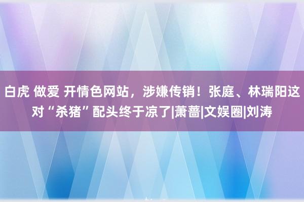 白虎 做爱 开情色网站，涉嫌传销！张庭、林瑞阳这对“杀猪”配头终于凉了|萧蔷|文娱圈|刘涛