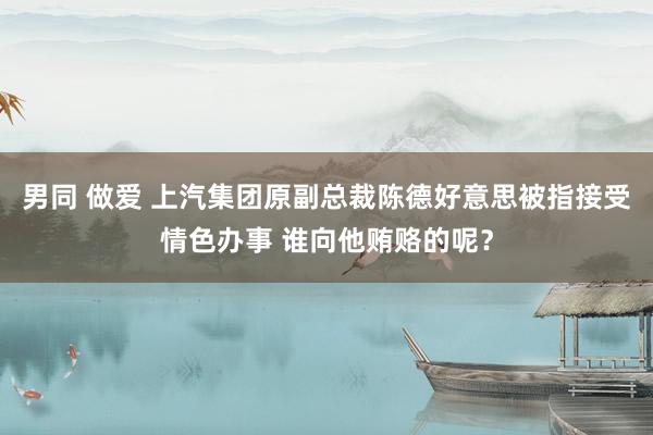 男同 做爱 上汽集团原副总裁陈德好意思被指接受情色办事 谁向他贿赂的呢？