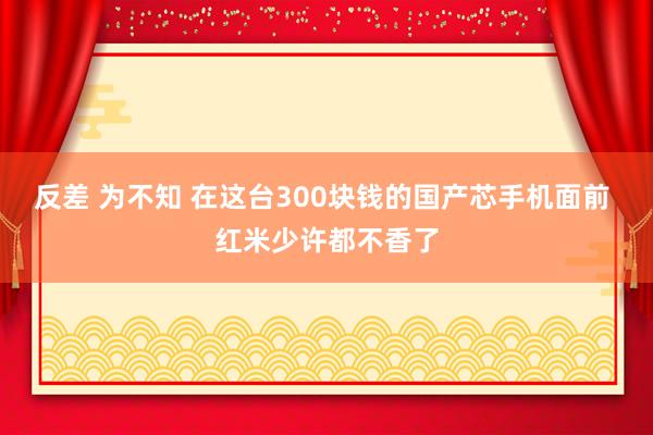 反差 为不知 在这台300块钱的国产芯手机面前 红米少许都不香了