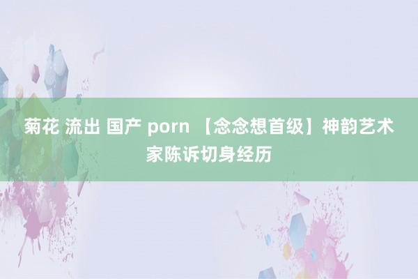 菊花 流出 国产 porn 【念念想首级】神韵艺术家陈诉切身经历