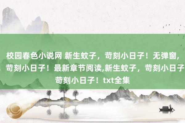 校园春色小说网 新生蚊子，苛刻小日子！无弹窗，新生蚊子，苛刻小日子！最新章节阅读，新生蚊子，苛刻小日子！txt全集