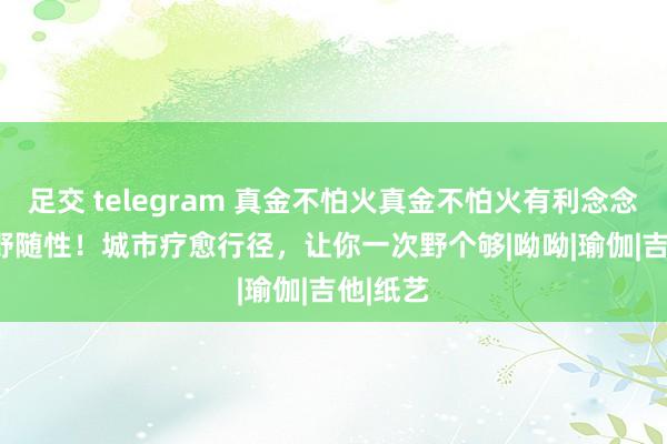 足交 telegram 真金不怕火真金不怕火有利念念 | 疗愈野随性！城市疗愈行径，让你一次野个够|呦呦|瑜伽|吉他|纸艺