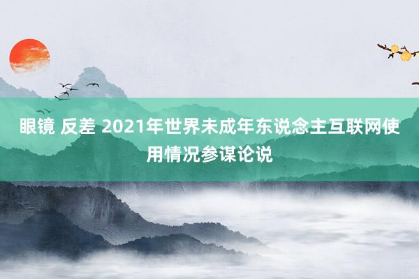 眼镜 反差 2021年世界未成年东说念主互联网使用情况参谋论说