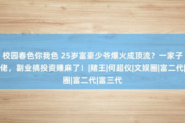 校园春色你我色 25岁富豪少爷爆火成顶流？一家子营业大佬，副业搞投资赚麻了！|赌王|何超仪|文娱圈|富二代|富三代