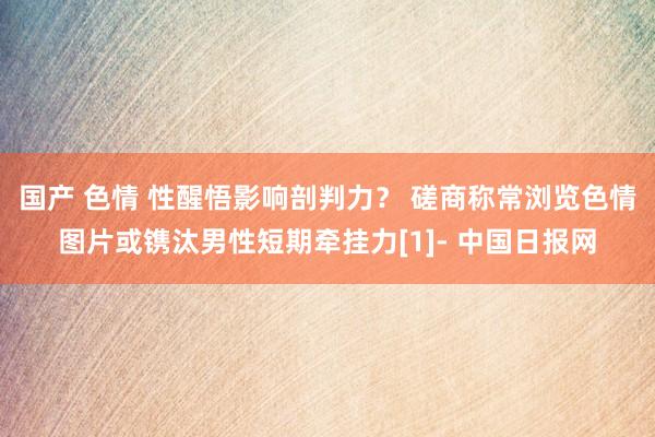 国产 色情 性醒悟影响剖判力？ 磋商称常浏览色情图片或镌汰男性短期牵挂力[1]- 中国日报网