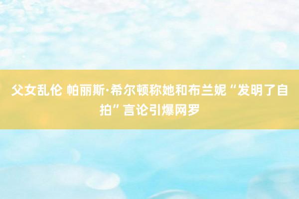 父女乱伦 帕丽斯·希尔顿称她和布兰妮“发明了自拍”言论引爆网罗