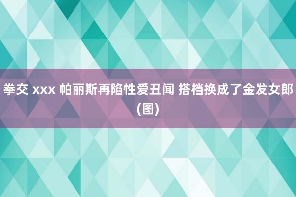 拳交 xxx 帕丽斯再陷性爱丑闻 搭档换成了金发女郎(图)