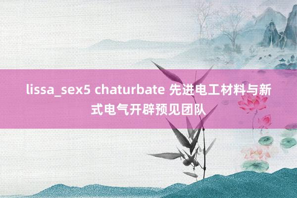 lissa_sex5 chaturbate 先进电工材料与新式电气开辟预见团队