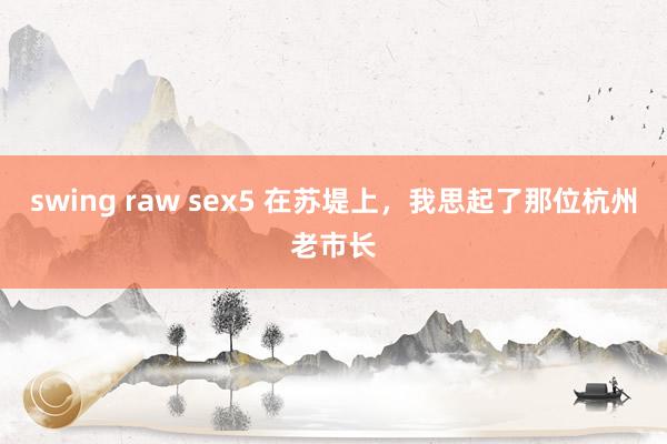 swing raw sex5 在苏堤上，我思起了那位杭州老市长