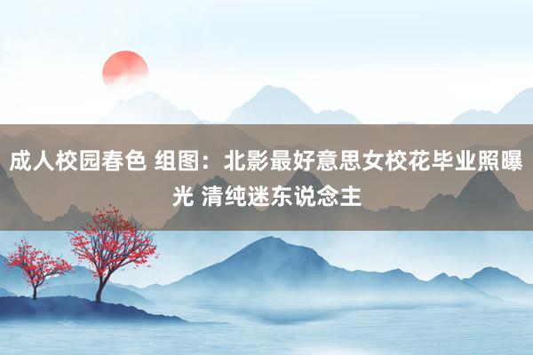 成人校园春色 组图：北影最好意思女校花毕业照曝光 清纯迷东说念主