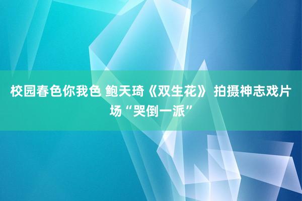 校园春色你我色 鲍天琦《双生花》 拍摄神志戏片场“哭倒一派”