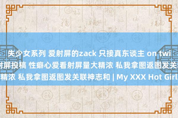 失少女系列 爱射屏的zack 只接真东谈主 on twitter 射屏稿 b奶密斯姐射屏投稿 性癖心爱看射屏量大精浓 私我拿图返图发关联神志和 | My XXX Hot Girl