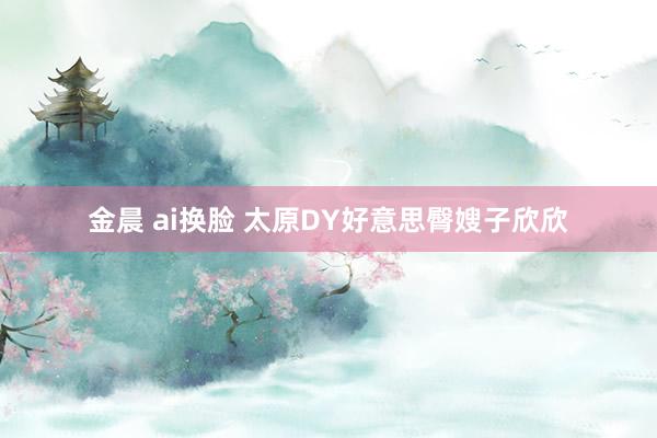 金晨 ai换脸 太原DY好意思臀嫂子欣欣