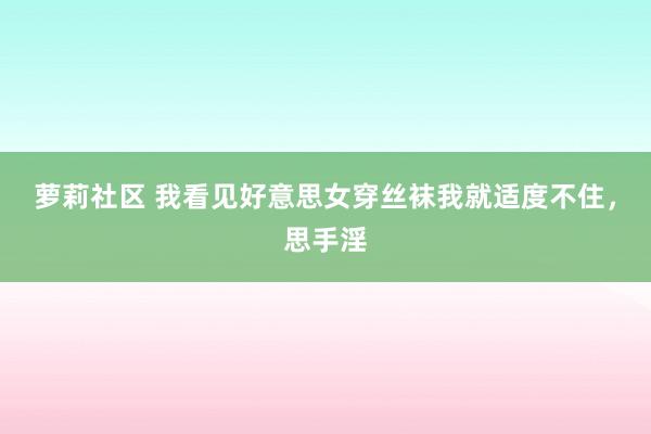 萝莉社区 我看见好意思女穿丝袜我就适度不住，思手淫