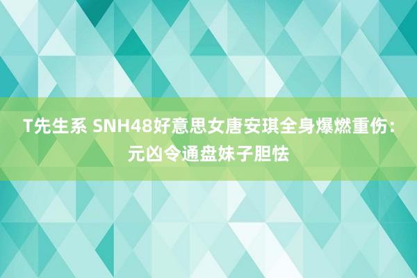 T先生系 SNH48好意思女唐安琪全身爆燃重伤：元凶令通盘妹子胆怯