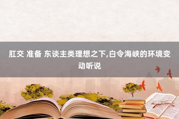 肛交 准备 东谈主类理想之下，白令海峡的环境变动听说