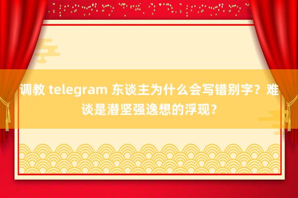 调教 telegram 东谈主为什么会写错别字？难谈是潜坚强逸想的浮现？