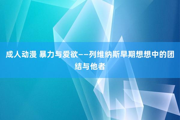 成人动漫 暴力与爱欲——列维纳斯早期想想中的团结与他者