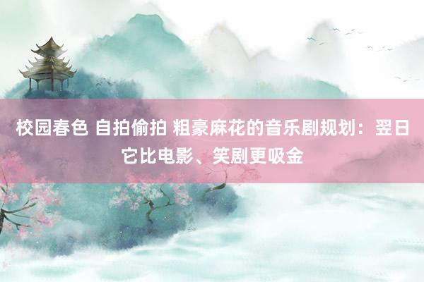 校园春色 自拍偷拍 粗豪麻花的音乐剧规划：翌日它比电影、笑剧更吸金