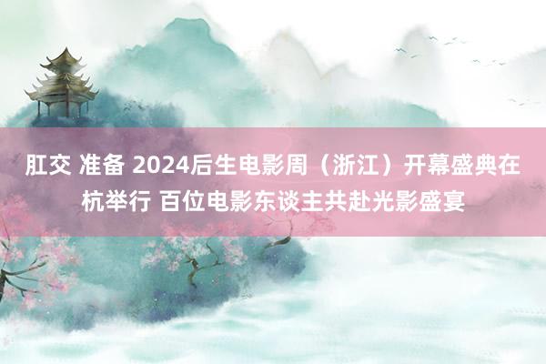 肛交 准备 2024后生电影周（浙江）开幕盛典在杭举行 百位电影东谈主共赴光影盛宴