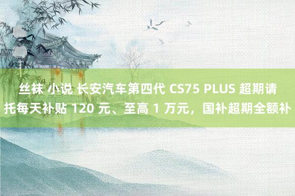 丝袜 小说 长安汽车第四代 CS75 PLUS 超期请托每天补贴 120 元、至高 1 万元，国补超期全额补