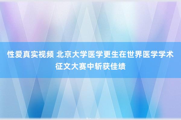 性爱真实视频 北京大学医学更生在世界医学学术征文大赛中斩获佳绩