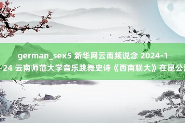 german_sex5 新华网云南频说念 2024-10-24 云南师范大学音乐跳舞史诗《西南联大》在昆公演