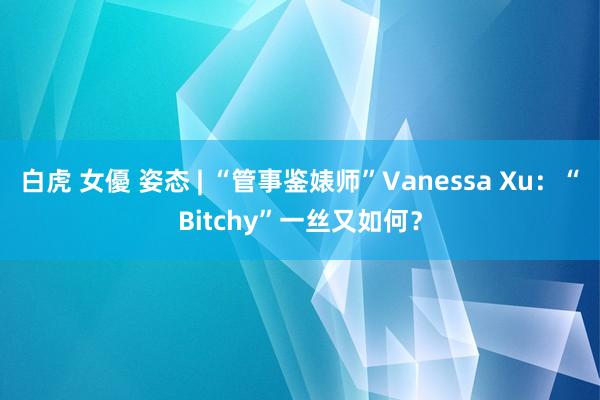 白虎 女優 姿态 | “管事鉴婊师”Vanessa Xu：“Bitchy”一丝又如何？