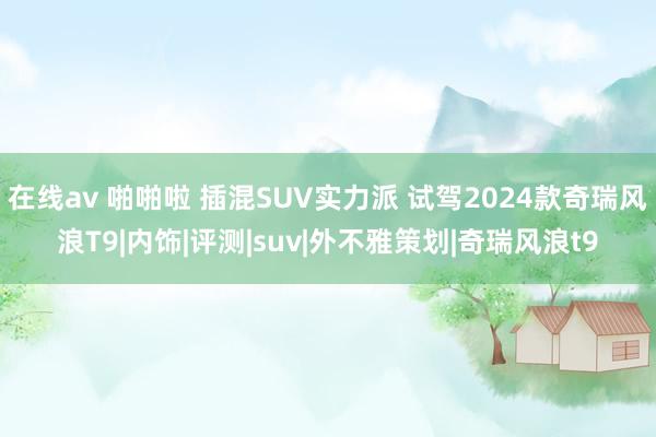 在线av 啪啪啦 插混SUV实力派 试驾2024款奇瑞风浪T9|内饰|评测|suv|外不雅策划|奇瑞风浪t9