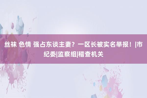 丝袜 色情 强占东谈主妻？一区长被实名举报！|市纪委|监察组|稽查机关