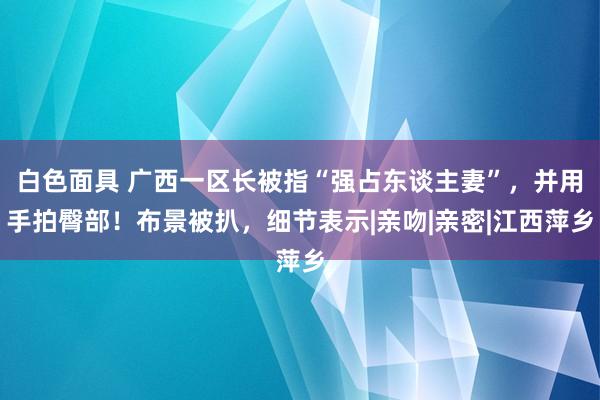 白色面具 广西一区长被指“强占东谈主妻”，并用手拍臀部！布景被扒，细节表示|亲吻|亲密|江西萍乡