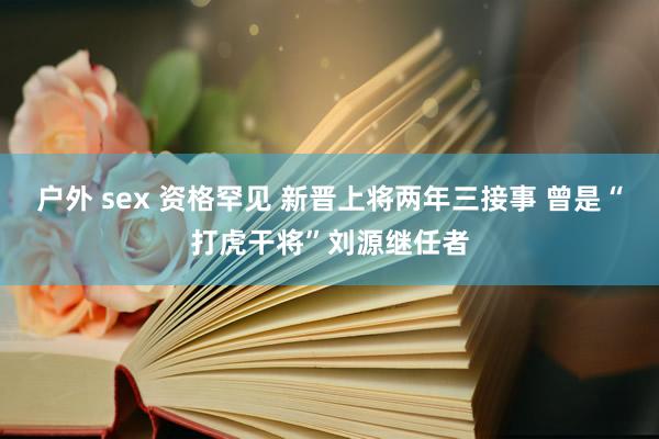 户外 sex 资格罕见 新晋上将两年三接事 曾是“打虎干将”刘源继任者