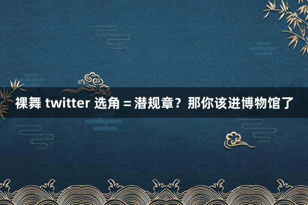 裸舞 twitter 选角＝潜规章？那你该进博物馆了