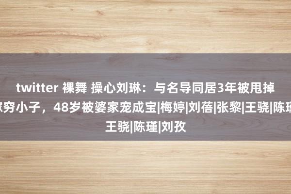 twitter 裸舞 操心刘琳：与名导同居3年被甩掉，下嫁穷小子，48岁被婆家宠成宝|梅婷|刘蓓|张黎|王骁|陈瑾|刘孜