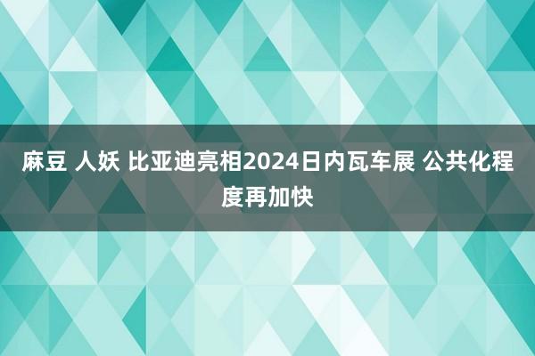 麻豆 人妖 比亚迪亮相2024日内瓦车展 公共化程度再加快