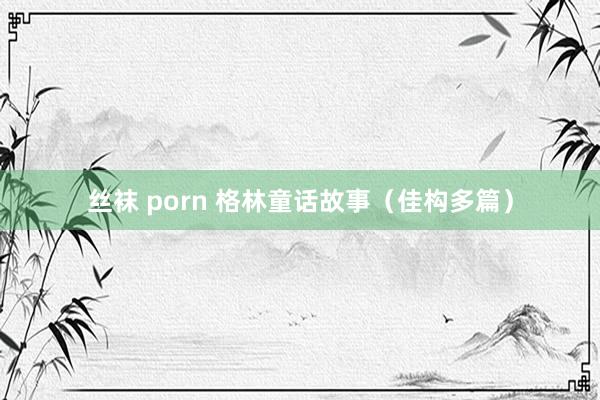 丝袜 porn 格林童话故事（佳构多篇）